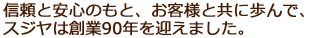 信頼と安心のもと、お客様と共に歩んで、スジヤは創業90年を迎えました。