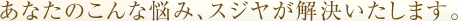 あなたのこんな悩み、スジヤが解決いたします。