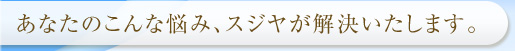 あなたのこんな悩み、スジヤが解決いたします。