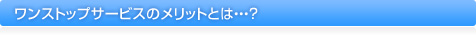 ワンストップサービスのメリットとは・・・？